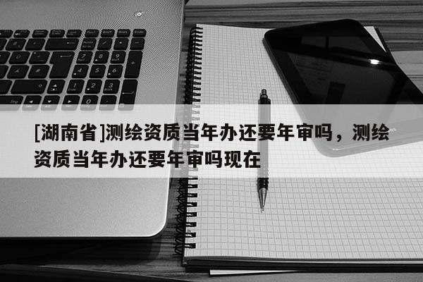 [湖南省]測繪資質當年辦還要年審嗎，測繪資質當年辦還要年審嗎現在