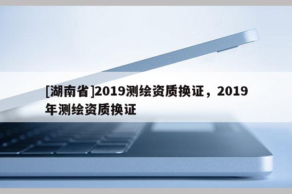 [湖南省]2019測繪資質換證，2019年測繪資質換證