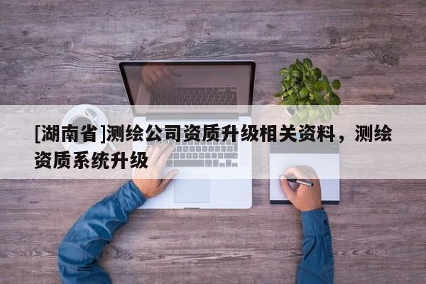 [湖南省]測繪公司資質(zhì)升級相關(guān)資料，測繪資質(zhì)系統(tǒng)升級