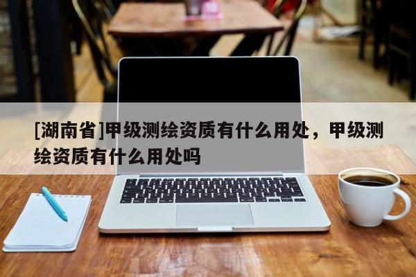[湖南省]甲級測繪資質有什么用處，甲級測繪資質有什么用處嗎