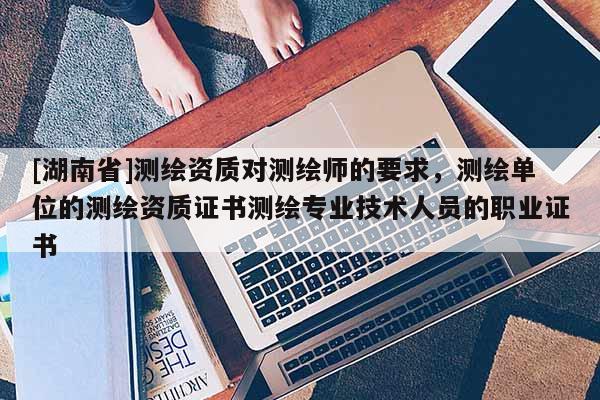 [湖南省]測繪資質對測繪師的要求，測繪單位的測繪資質證書測繪專業技術人員的職業證書