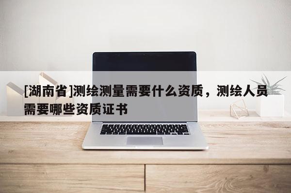 [湖南省]測繪測量需要什么資質(zhì)，測繪人員需要哪些資質(zhì)證書