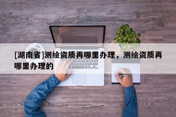 [湖南省]測繪資質再哪里辦理，測繪資質再哪里辦理的