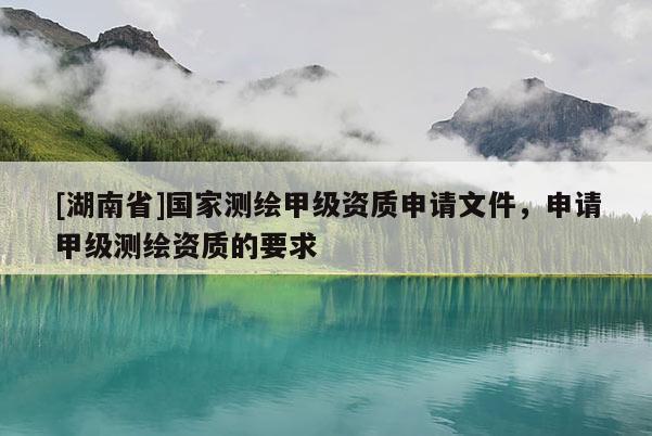 [湖南省]國家測繪甲級資質申請文件，申請甲級測繪資質的要求