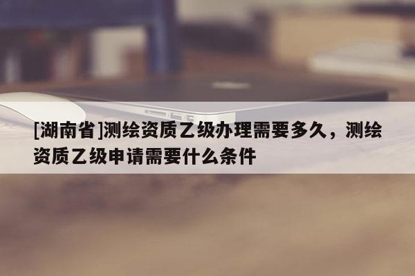 [湖南省]測(cè)繪資質(zhì)乙級(jí)辦理需要多久，測(cè)繪資質(zhì)乙級(jí)申請(qǐng)需要什么條件