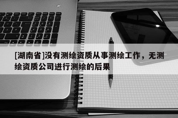 [湖南省]沒有測繪資質從事測繪工作，無測繪資質公司進行測繪的后果