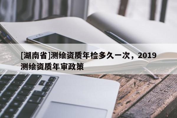 [湖南省]測繪資質年檢多久一次，2019測繪資質年審政策