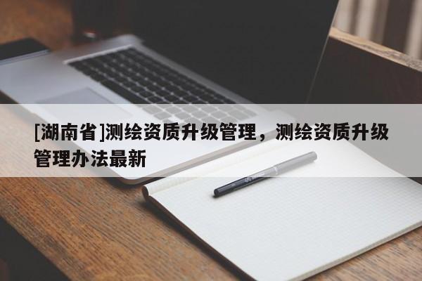 [湖南省]測繪資質升級管理，測繪資質升級管理辦法最新