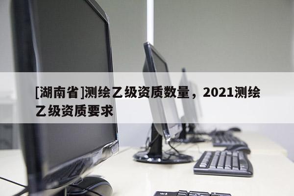 [湖南省]測(cè)繪乙級(jí)資質(zhì)數(shù)量，2021測(cè)繪乙級(jí)資質(zhì)要求