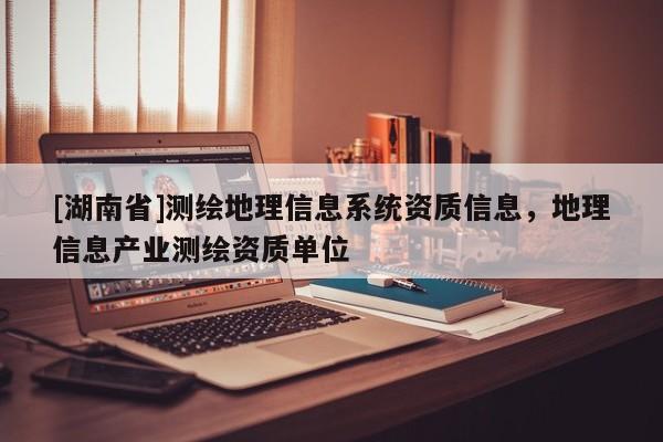 [湖南省]測繪地理信息系統(tǒng)資質(zhì)信息，地理信息產(chǎn)業(yè)測繪資質(zhì)單位