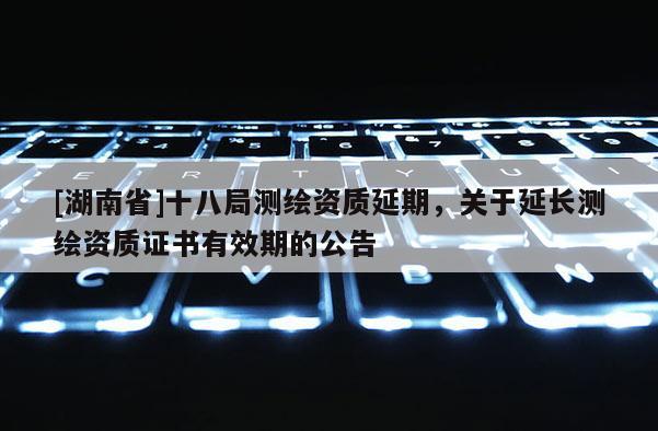 [湖南省]十八局測(cè)繪資質(zhì)延期，關(guān)于延長測(cè)繪資質(zhì)證書有效期的公告