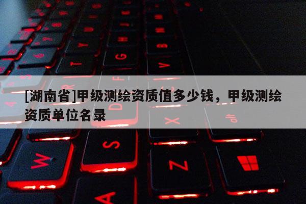 [湖南省]甲級測繪資質(zhì)值多少錢，甲級測繪資質(zhì)單位名錄