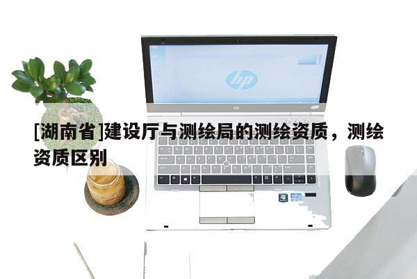 [湖南省]建設(shè)廳與測繪局的測繪資質(zhì)，測繪資質(zhì)區(qū)別