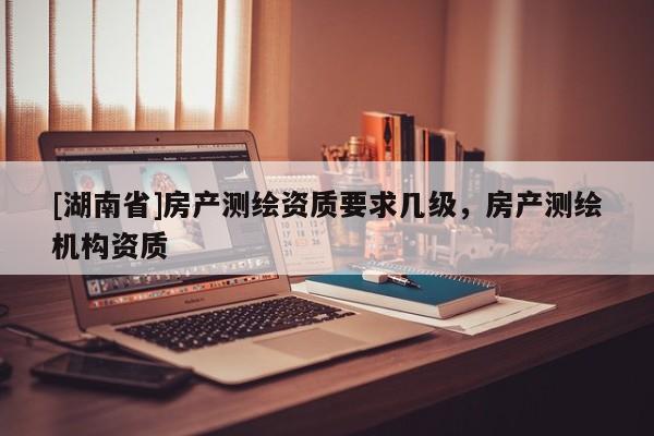 [湖南省]房產測繪資質要求幾級，房產測繪機構資質