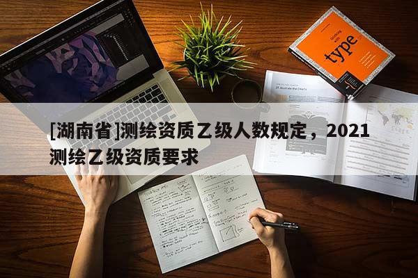 [湖南省]測(cè)繪資質(zhì)乙級(jí)人數(shù)規(guī)定，2021測(cè)繪乙級(jí)資質(zhì)要求