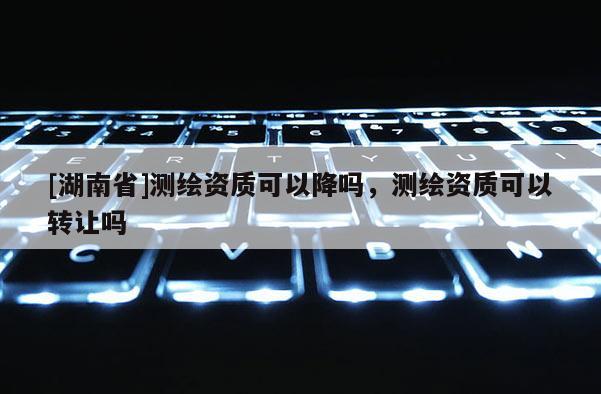[湖南省]測繪資質可以降嗎，測繪資質可以轉讓嗎