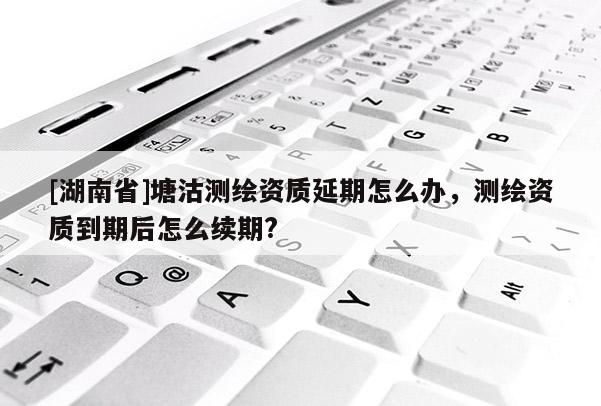 [湖南省]塘沽測繪資質延期怎么辦，測繪資質到期后怎么續期?