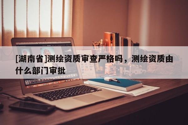 [湖南省]測繪資質審查嚴格嗎，測繪資質由什么部門審批