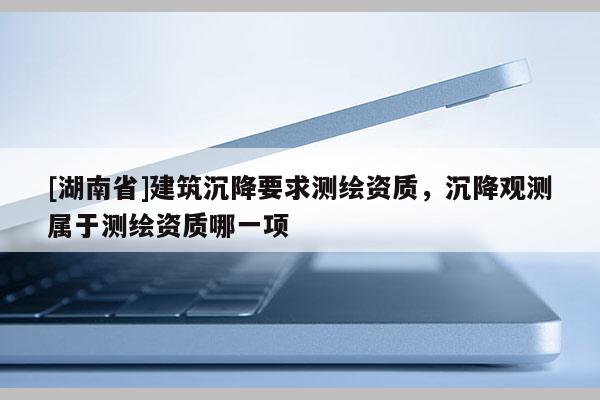 [湖南省]建筑沉降要求測繪資質，沉降觀測屬于測繪資質哪一項