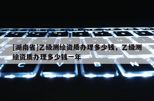 [湖南省]乙級測繪資質辦理多少錢，乙級測繪資質辦理多少錢一年