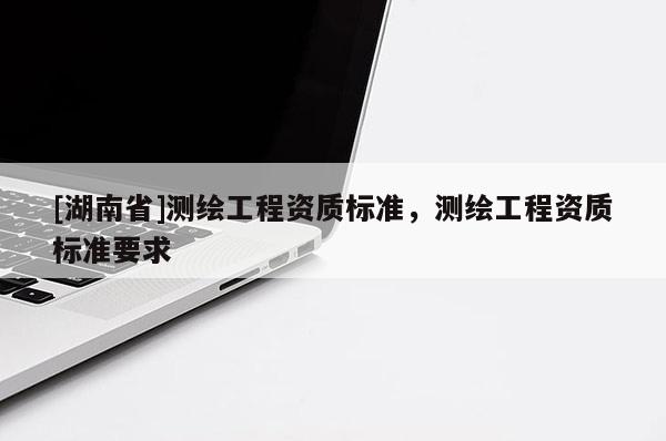 [湖南省]測(cè)繪工程資質(zhì)標(biāo)準(zhǔn)，測(cè)繪工程資質(zhì)標(biāo)準(zhǔn)要求