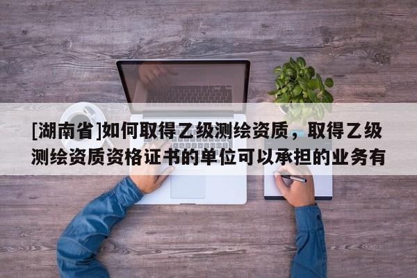 [湖南省]如何取得乙級測繪資質，取得乙級測繪資質資格證書的單位可以承擔的業務有