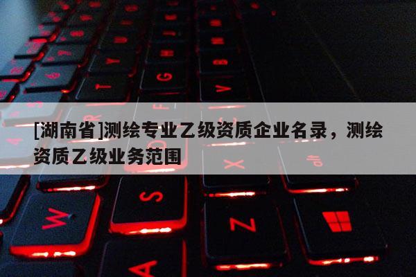 [湖南省]測繪專業(yè)乙級資質(zhì)企業(yè)名錄，測繪資質(zhì)乙級業(yè)務(wù)范圍