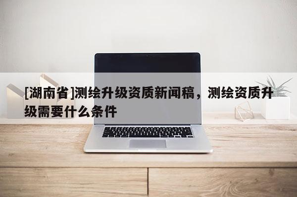 [湖南省]測繪升級資質新聞稿，測繪資質升級需要什么條件