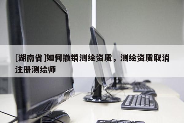 [湖南省]如何撤銷測繪資質，測繪資質取消注冊測繪師