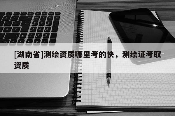 [湖南省]測(cè)繪資質(zhì)哪里考的快，測(cè)繪證考取資質(zhì)