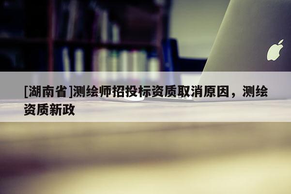 [湖南省]測(cè)繪師招投標(biāo)資質(zhì)取消原因，測(cè)繪資質(zhì)新政