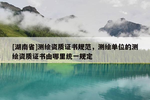 [湖南省]測繪資質證書規范，測繪單位的測繪資質證書由哪里統一規定