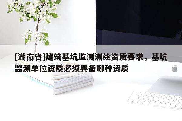 [湖南省]建筑基坑監測測繪資質要求，基坑監測單位資質必須具備哪種資質