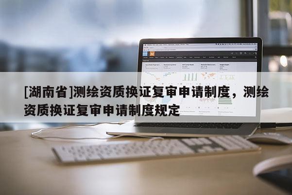 [湖南省]測繪資質換證復審申請制度，測繪資質換證復審申請制度規定