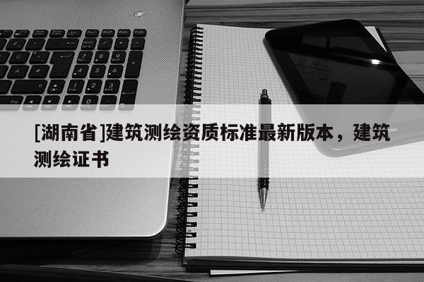 [湖南省]建筑測繪資質標準最新版本，建筑測繪證書