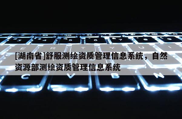 [湖南省]舒服測繪資質管理信息系統，自然資源部測繪資質管理信息系統