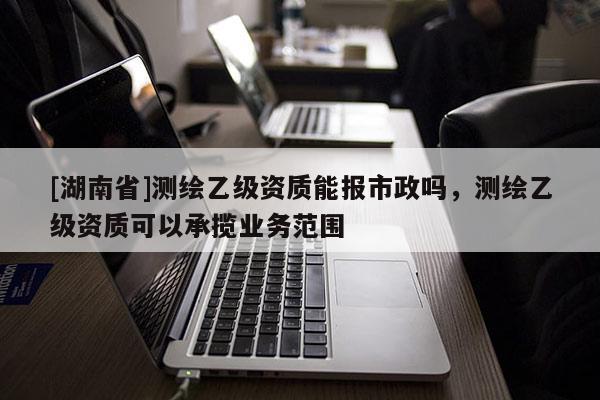 [湖南省]測繪乙級資質能報市政嗎，測繪乙級資質可以承攬業務范圍