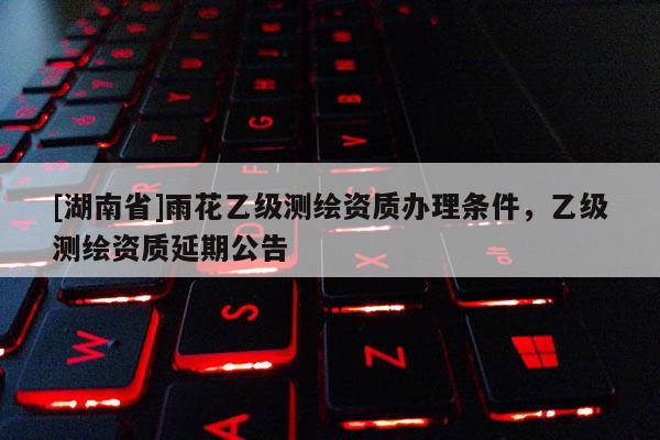 [湖南省]雨花乙級測繪資質辦理條件，乙級測繪資質延期公告