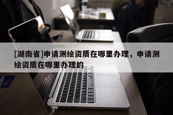 [湖南省]申請測繪資質在哪里辦理，申請測繪資質在哪里辦理的