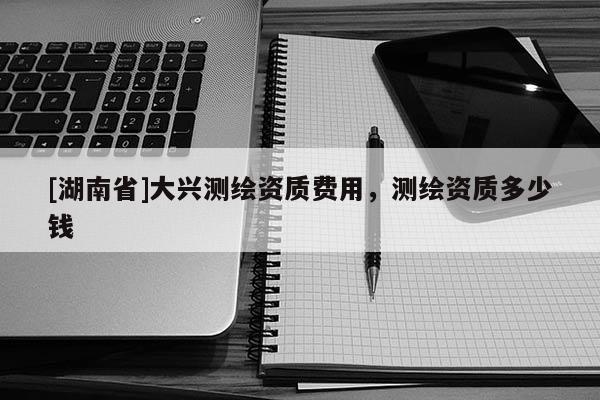 [湖南省]大興測繪資質費用，測繪資質多少錢