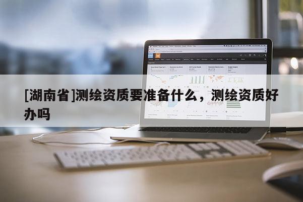 [湖南省]測繪資質(zhì)要準(zhǔn)備什么，測繪資質(zhì)好辦嗎