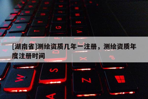 [湖南省]測繪資質幾年一注冊，測繪資質年度注冊時間