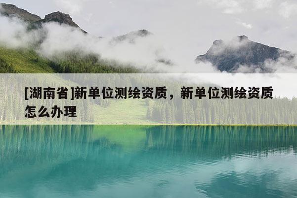 [湖南省]新單位測繪資質(zhì)，新單位測繪資質(zhì)怎么辦理