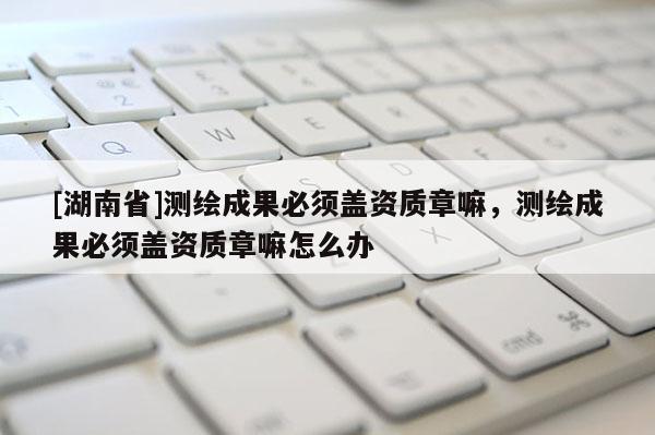 [湖南省]測繪成果必須蓋資質章嘛，測繪成果必須蓋資質章嘛怎么辦