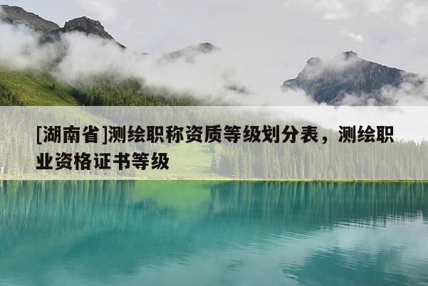 [湖南省]測繪職稱資質等級劃分表，測繪職業資格證書等級