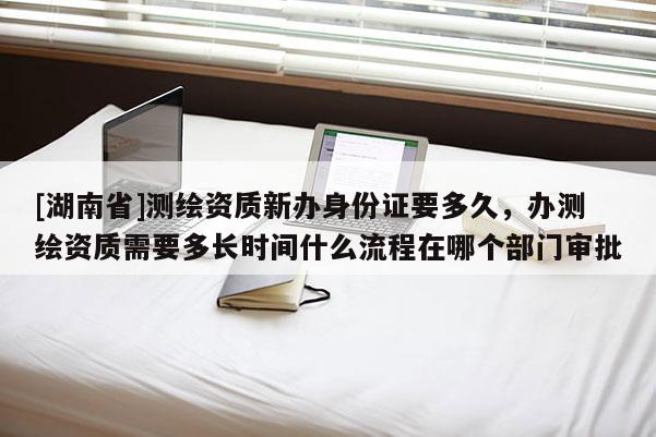 [湖南省]測繪資質(zhì)新辦身份證要多久，辦測繪資質(zhì)需要多長時間什么流程在哪個部門審批