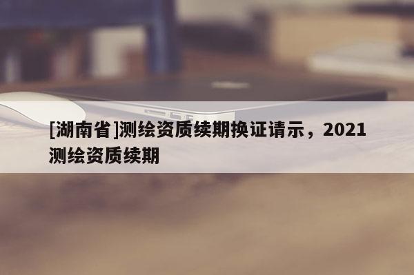 [湖南省]測繪資質(zhì)續(xù)期換證請示，2021測繪資質(zhì)續(xù)期