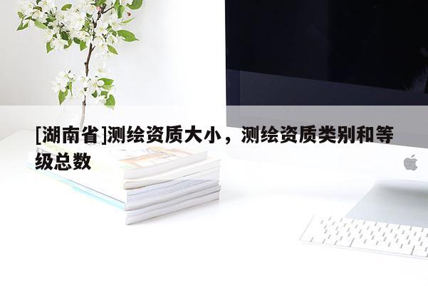 [湖南省]測繪資質大小，測繪資質類別和等級總數