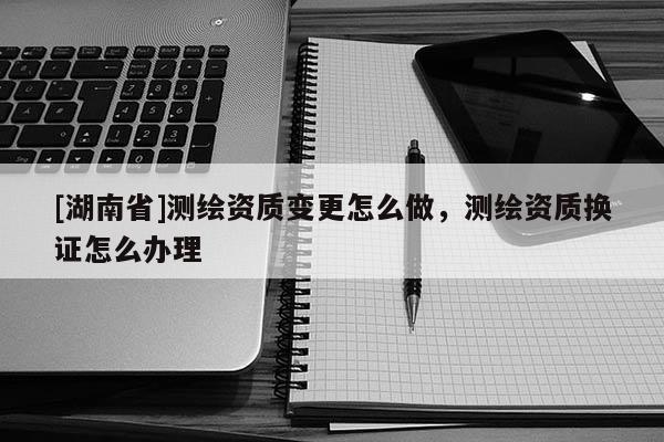 [湖南省]測繪資質(zhì)變更怎么做，測繪資質(zhì)換證怎么辦理