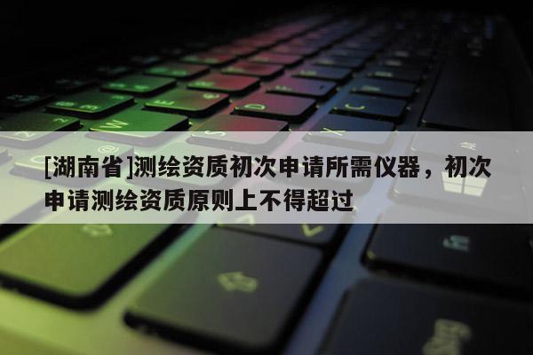 [湖南省]測繪資質初次申請所需儀器，初次申請測繪資質原則上不得超過